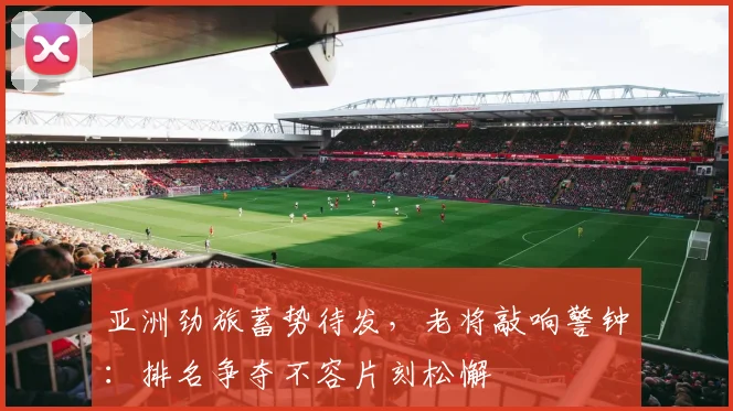 亚洲劲旅蓄势待发,老将敲响警钟:排名争夺不容片刻松懈 - 懂球帝推荐