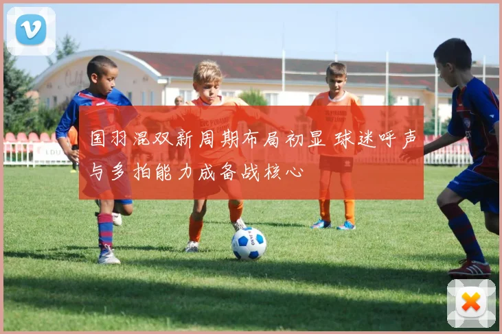 国羽混双新周期布局初显 球迷呼声与多拍能力成备战核心 - 懂球帝推荐