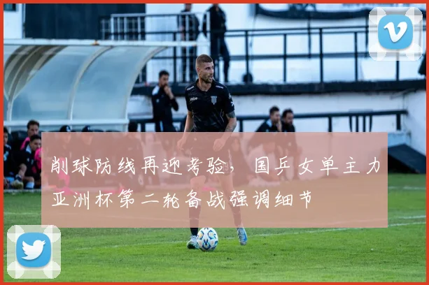 削球防线再迎考验,国乒女单主力亚洲杯第二轮备战强调细节 - 懂球帝推荐