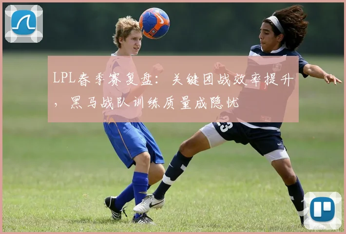 LPL春季赛复盘:关键团战效率提升,黑马战队训练质量成隐忧 - 懂球帝推荐