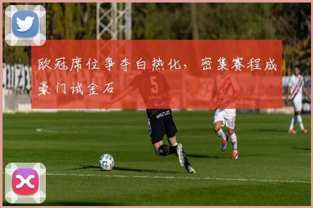 欧冠席位争夺白热化,密集赛程成豪门试金石 - 懂球帝推荐