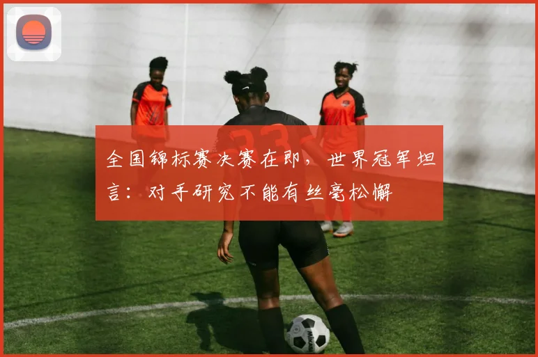 全国锦标赛决赛在即,世界冠军坦言:对手研究不能有丝毫松懈 - 懂球帝推荐