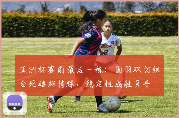 亚洲杯赛前最后一练:国羽双打组合死磕相持球,稳定性成胜负手 - 懂球帝推荐