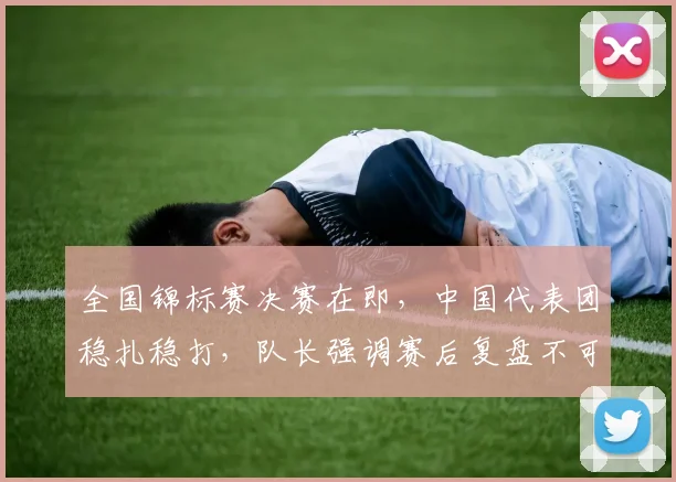 全国锦标赛决赛在即,中国代表团稳扎稳打,队长强调赛后复盘不可松懈 - 懂球帝推荐