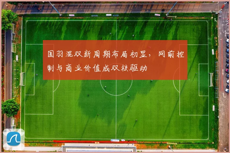 国羽混双新周期布局初显,网前控制与商业价值成双核驱动 - 懂球帝推荐