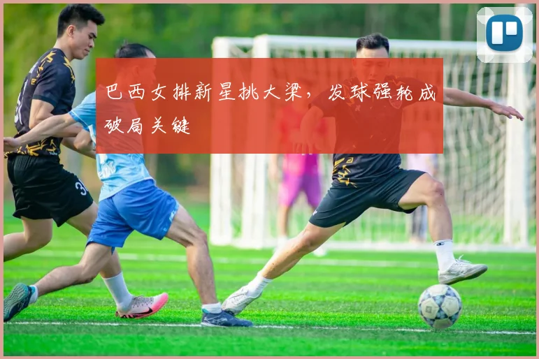 巴西女排新星挑大梁，发球强轮成破局关键 - 懂球帝精选