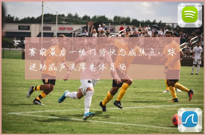 赛前最后一练门将状态成焦点，球迷助威声浪席卷体育场 - 懂球帝图集
