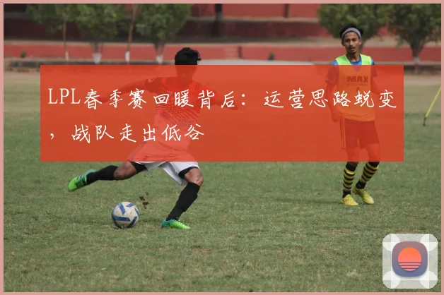 LPL春季赛回暖背后:运营思路蜕变,战队走出低谷 - 懂球帝推荐