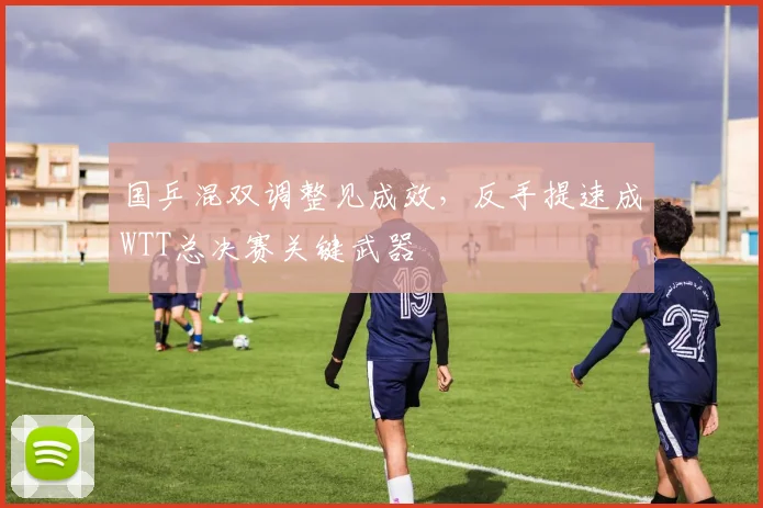 国乒混双调整见成效,反手提速成WTT总决赛关键武器 - 懂球帝推荐