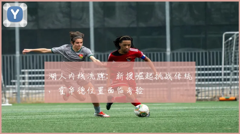 湖人内线洗牌:新援崛起挑战传统,霍华德位置面临考验 - 懂球帝推荐