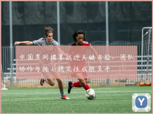中国男网揭幕战迎关键考验,团队协作与抢七稳定性成胜负手 - 懂球帝推荐