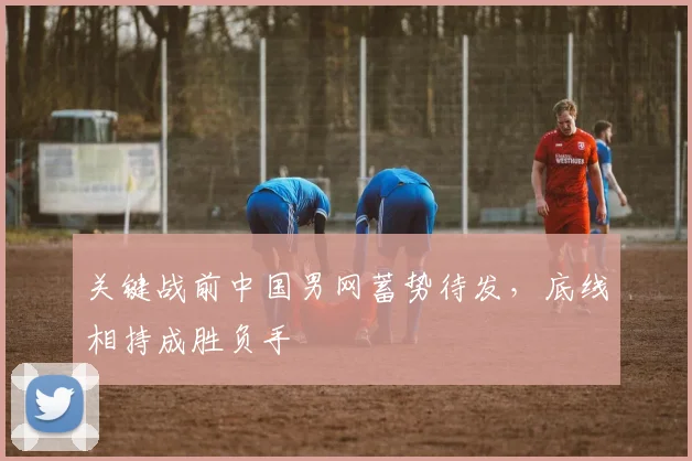 关键战前中国男网蓄势待发,底线相持成胜负手 - 懂球帝推荐