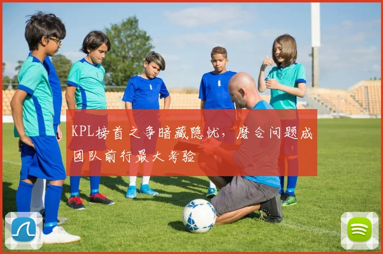 KPL榜首之争暗藏隐忧，磨合问题成团队前行最大考验 - 懂球帝图集