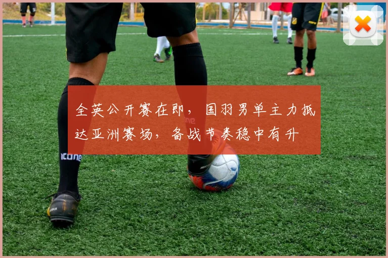 全英公开赛在即,国羽男单主力抵达亚洲赛场,备战节奏稳中有升 - 懂球帝推荐