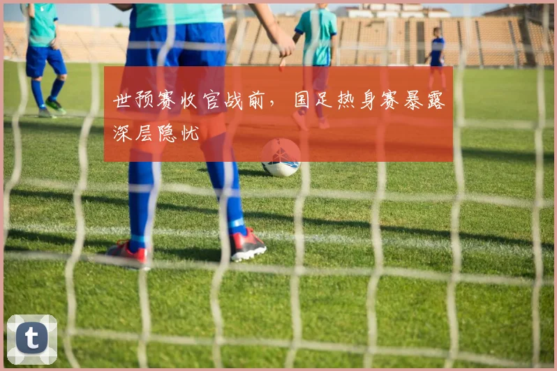 世预赛收官战前,国足热身赛暴露深层隐忧 - 懂球帝推荐