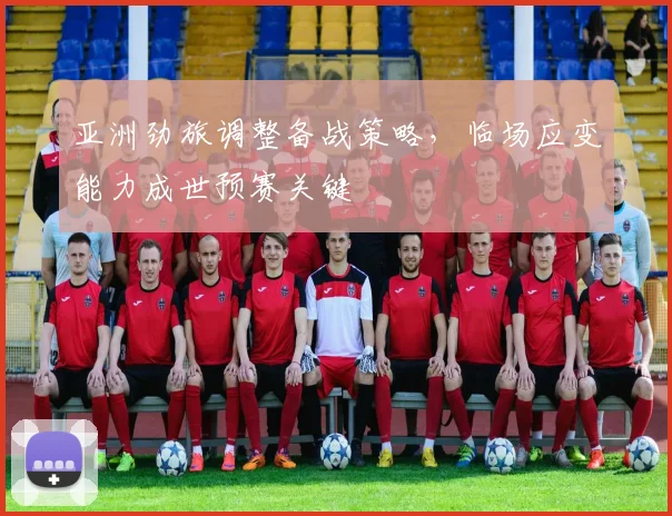 亚洲劲旅调整备战策略,临场应变能力成世预赛关键 - 懂球帝推荐