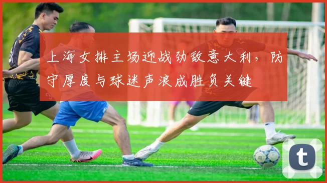 上海女排主场迎战劲敌意大利,防守厚度与球迷声浪成胜负关键 - 懂球帝推荐