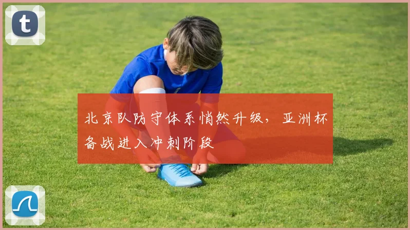 北京队防守体系悄然升级,亚洲杯备战进入冲刺阶段 - 懂球帝推荐