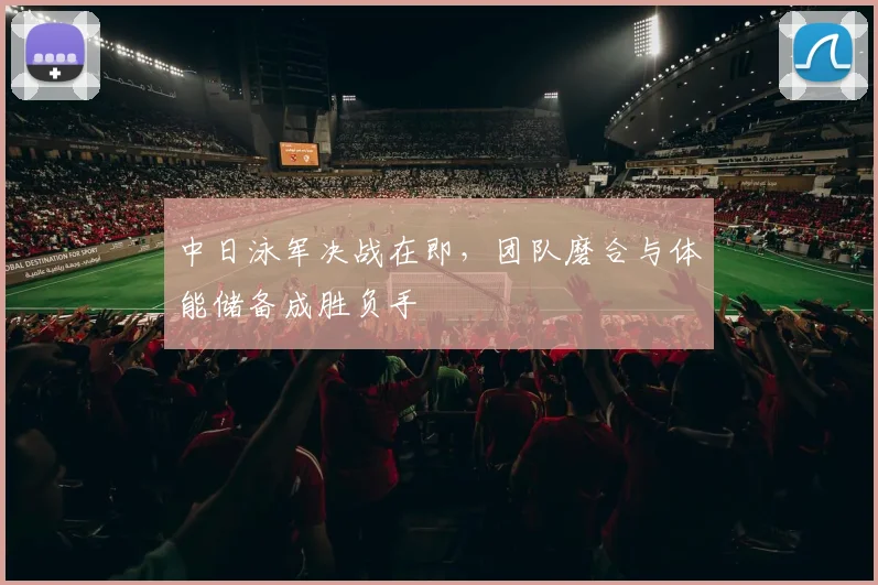 中日泳军决战在即,团队磨合与体能储备成胜负手 - 懂球帝推荐