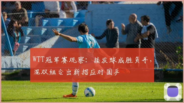 WTT冠军赛观察:接发球成胜负手,混双组合出新招应对国乒 - 懂球帝推荐