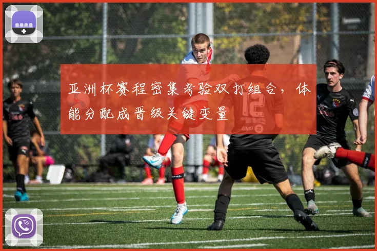亚洲杯赛程密集考验双打组合,体能分配成晋级关键变量 - 懂球帝推荐
