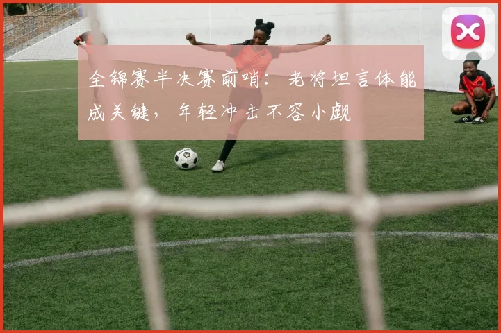 全锦赛半决赛前哨:老将坦言体能成关键,年轻冲击不容小觑 - 懂球帝推荐