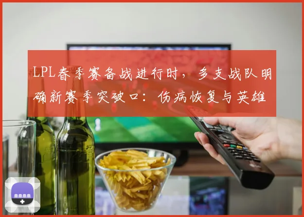 LPL春季赛备战进行时,多支战队明确新赛季突破口:伤病恢复与英雄池成关键 - 懂球帝推荐