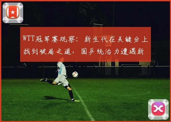 WTT冠军赛观察:新生代在关键分上找到破局之道,国乒统治力遭遇新挑战 - 懂球帝推荐