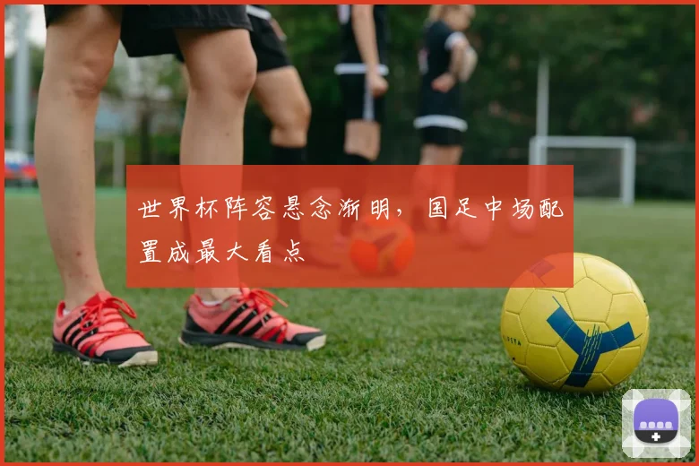 世界杯阵容悬念渐明,国足中场配置成最大看点 - 懂球帝推荐