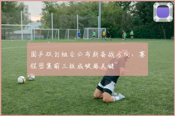 国乒双打组合公布新备战方向，赛程密集前三板成破局关键 - 懂球帝资讯