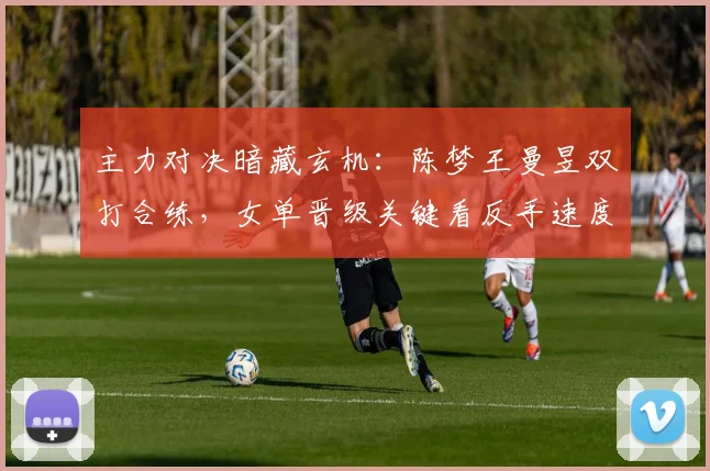 主力对决暗藏玄机:陈梦王曼昱双打合练,女单晋级关键看反手速度 - 懂球帝推荐